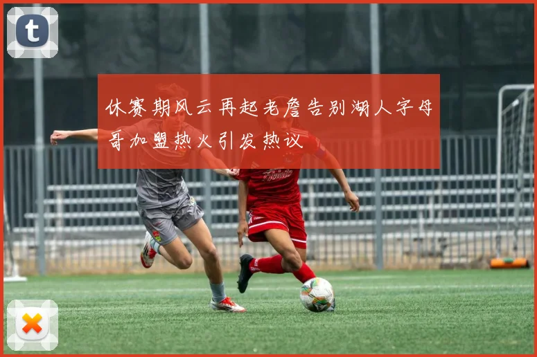 休赛期风云再起老詹告别湖人字母哥加盟热火引发热议