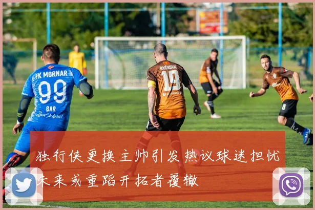 独行侠更换主帅引发热议球迷担忧未来或重蹈开拓者覆辙