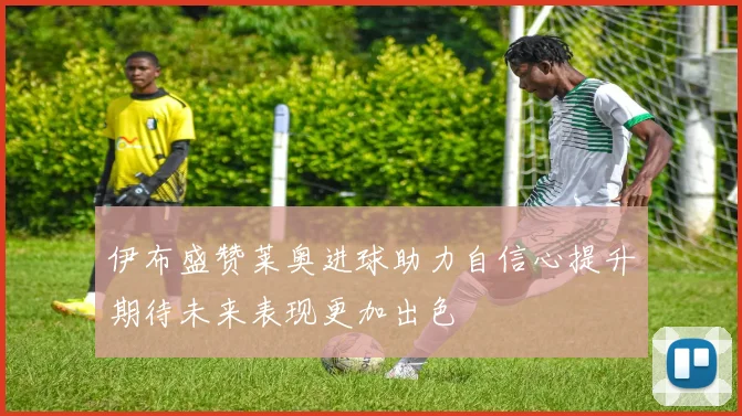 伊布盛赞莱奥进球助力自信心提升期待未来表现更加出色