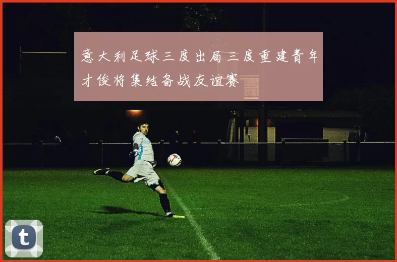 意大利足球三度出局三度重建青年才俊将集结备战友谊赛