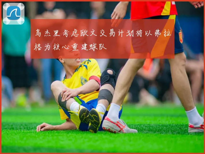 乌杰里考虑欧文交易计划将以弗拉格为核心重建球队