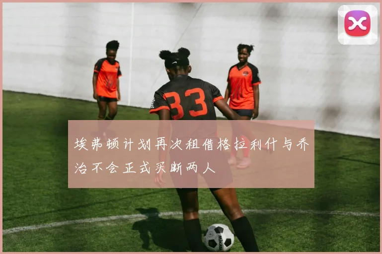 埃弗顿计划再次租借格拉利什与乔治不会正式买断两人