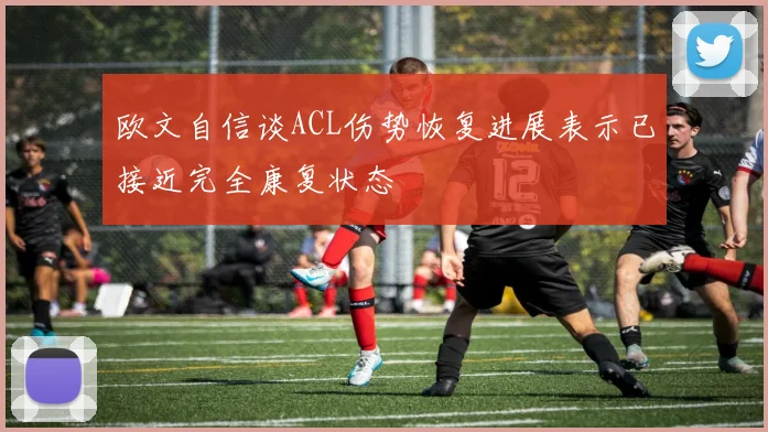 欧文自信谈ACL伤势恢复进展表示已接近完全康复状态