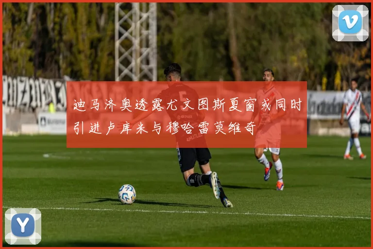 迪马济奥透露尤文图斯夏窗或同时引进卢库米与穆哈雷莫维奇