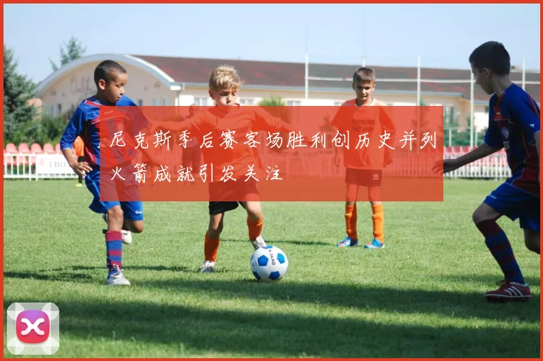 尼克斯季后赛客场胜利创历史并列火箭成就引发关注