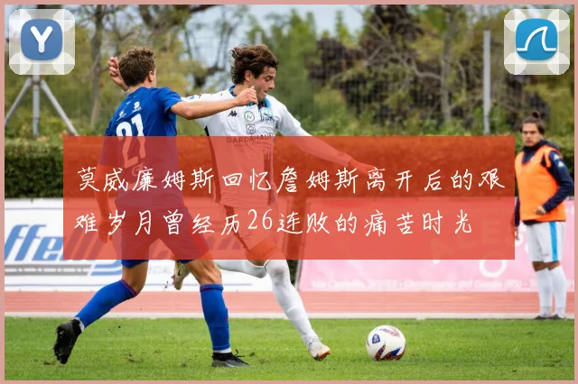 莫威廉姆斯回忆詹姆斯离开后的艰难岁月曾经历26连败的痛苦时光