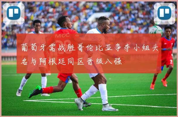 葡萄牙需战胜哥伦比亚争夺小组头名与阿根廷同区晋级八强