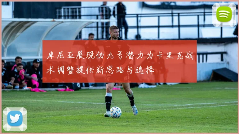 库尼亚展现伪九号潜力为卡里克战术调整提供新思路与选择