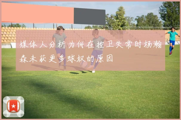 媒体人分析为何在控卫失常时杨瀚森未获更多球权的原因