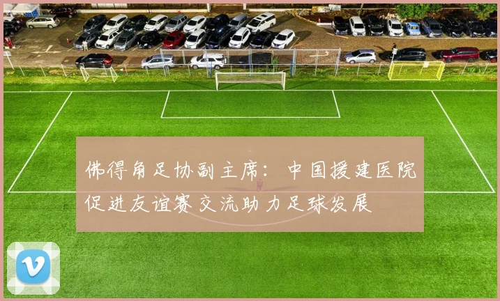 佛得角足协副主席：中国援建医院促进友谊赛交流助力足球发展
