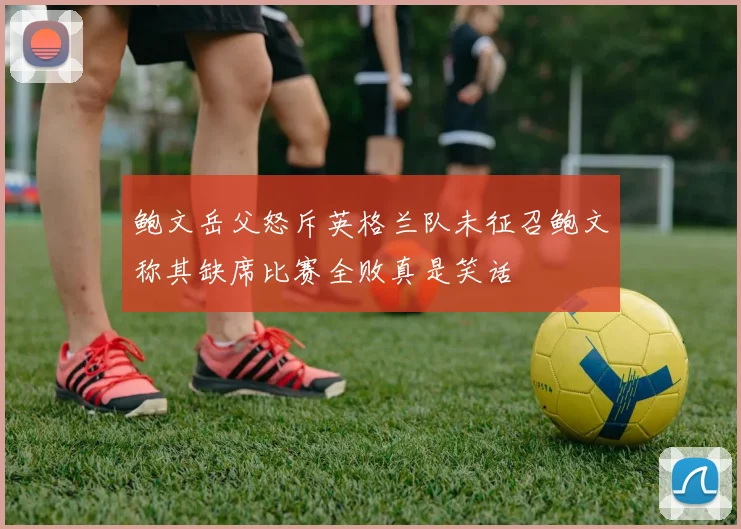 鲍文岳父怒斥英格兰队未征召鲍文称其缺席比赛全败真是笑话