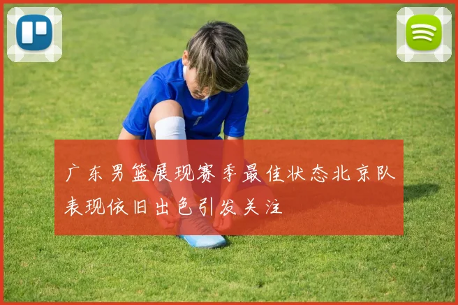 广东男篮展现赛季最佳状态北京队表现依旧出色引发关注